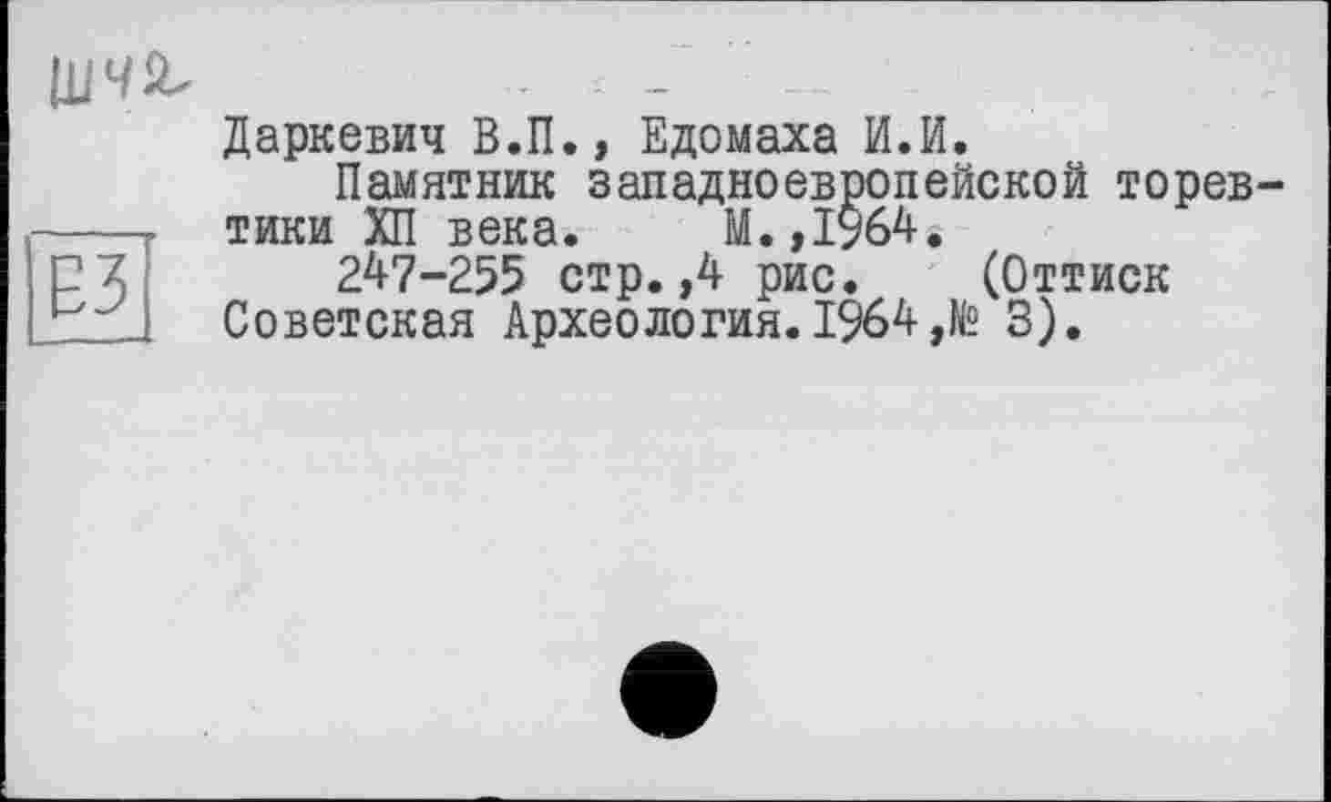 ﻿ЕЗ
ЦІЧй.	..
Даркевич В.П., Едомаха И.И.
Памятник западноевропейской торевтики ХП века. М.,І964.
247-255 стр.,4 рис. (Оттиск
Советская Археология.1964,№ 3).